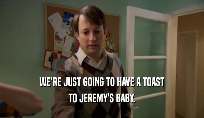 WE'RE JUST GOING TO HAVE A TOAST TO JEREMY'S BABY. 