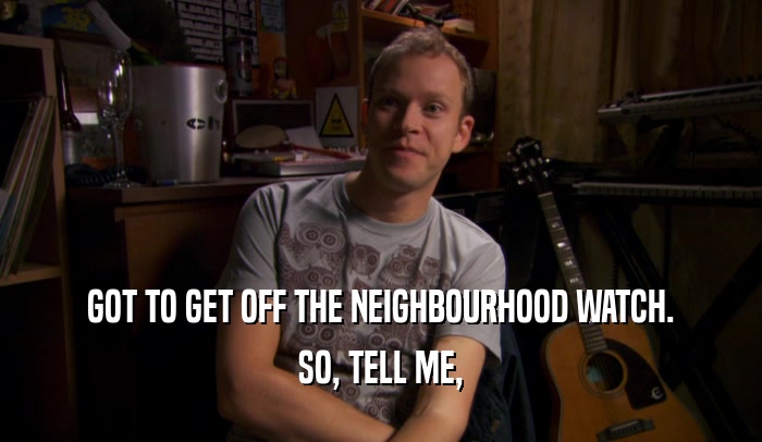 GOT TO GET OFF THE NEIGHBOURHOOD WATCH. SO, TELL ME, 