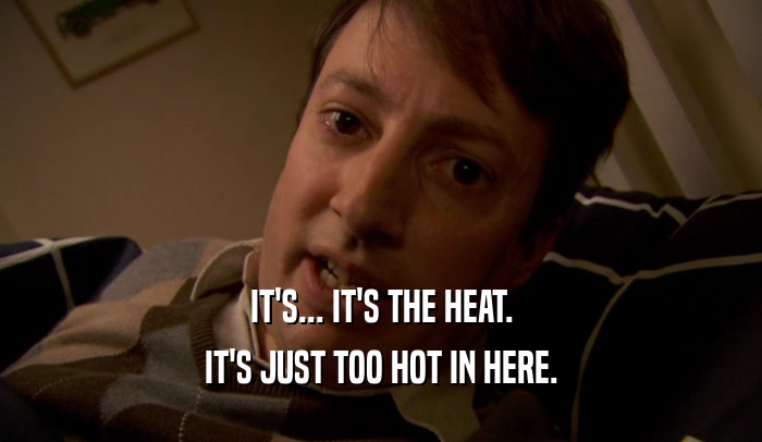 IT'S... IT'S THE HEAT.
 IT'S JUST TOO HOT IN HERE.
 