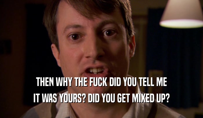 THEN WHY THE FUCK DID YOU TELL ME IT WAS YOURS? DID YOU GET MIXED UP? 