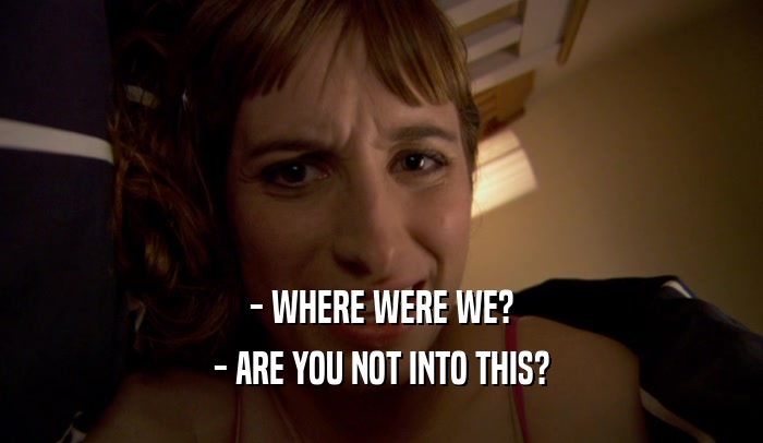 - WHERE WERE WE? - ARE YOU NOT INTO THIS? 