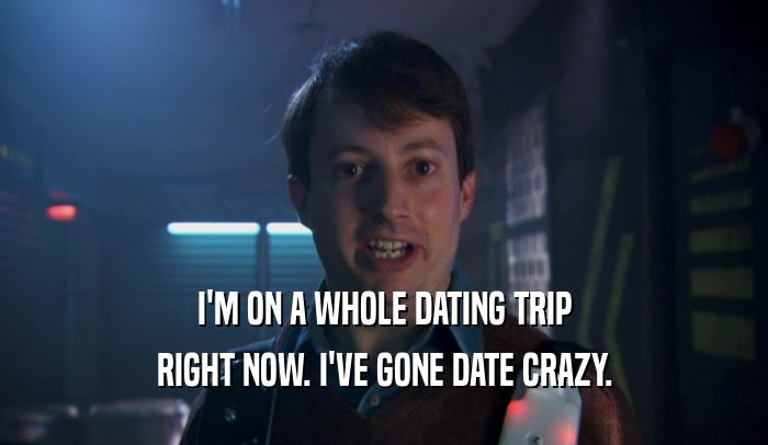 I'M ON A WHOLE DATING TRIP
 RIGHT NOW. I'VE GONE DATE CRAZY.
 