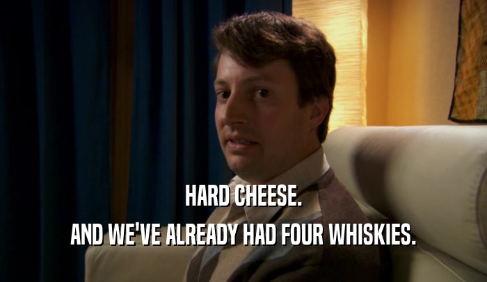 HARD CHEESE. AND WE'VE ALREADY HAD FOUR WHISKIES. 