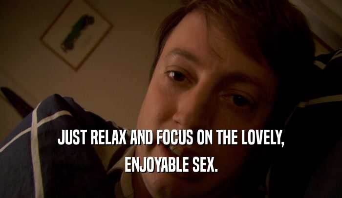JUST RELAX AND FOCUS ON THE LOVELY, ENJOYABLE SEX. 