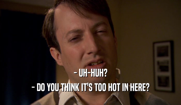 - UH-HUH? - DO YOU THINK IT'S TOO HOT IN HERE? 