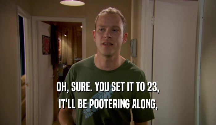 OH, SURE. YOU SET IT TO 23, IT'LL BE POOTERING ALONG, 
