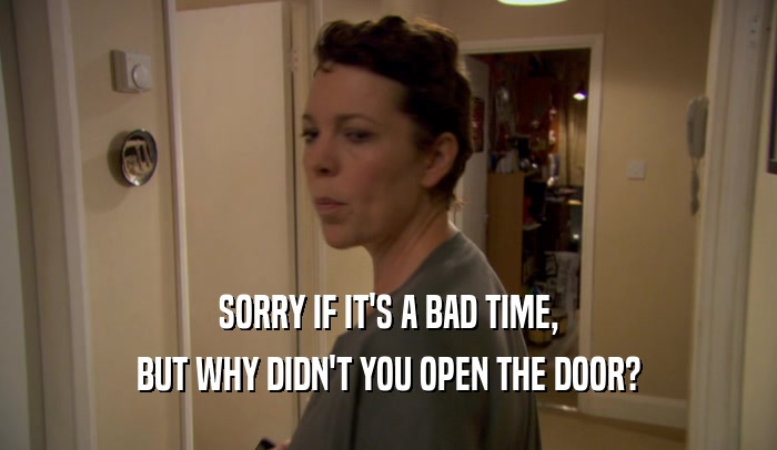 SORRY IF IT'S A BAD TIME, BUT WHY DIDN'T YOU OPEN THE DOOR? 