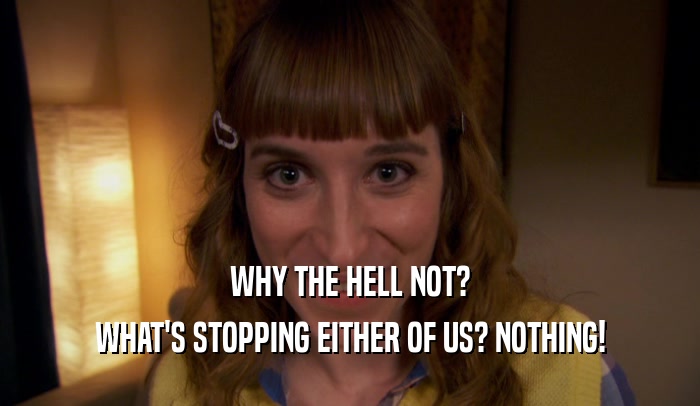 WHY THE HELL NOT? WHAT'S STOPPING EITHER OF US? NOTHING! 