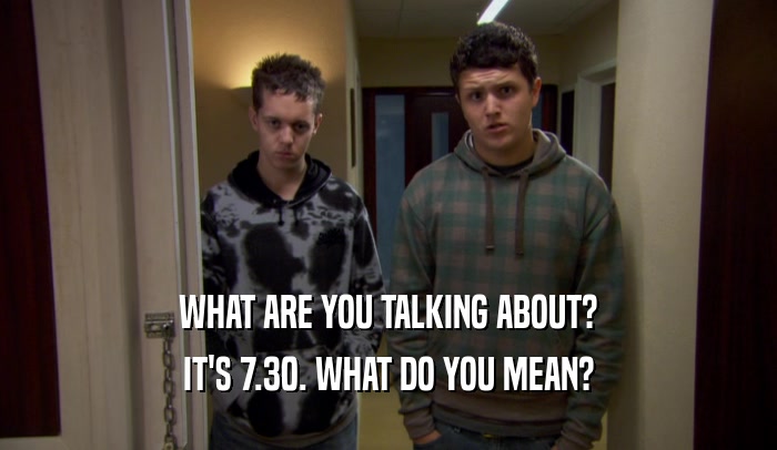 WHAT ARE YOU TALKING ABOUT? IT'S 7.30. WHAT DO YOU MEAN? 