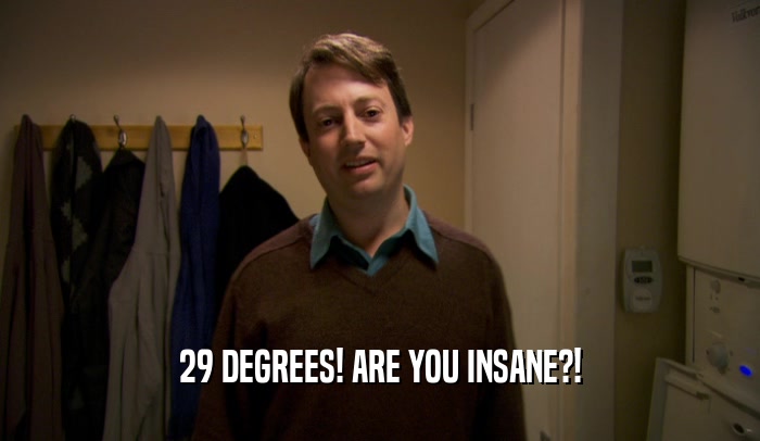 29 DEGREES! ARE YOU INSANE?!
  