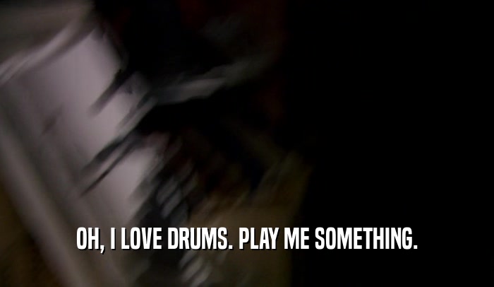 OH, I LOVE DRUMS. PLAY ME SOMETHING.  