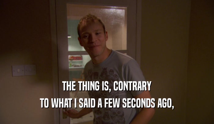 THE THING IS, CONTRARY TO WHAT I SAID A FEW SECONDS AGO, 