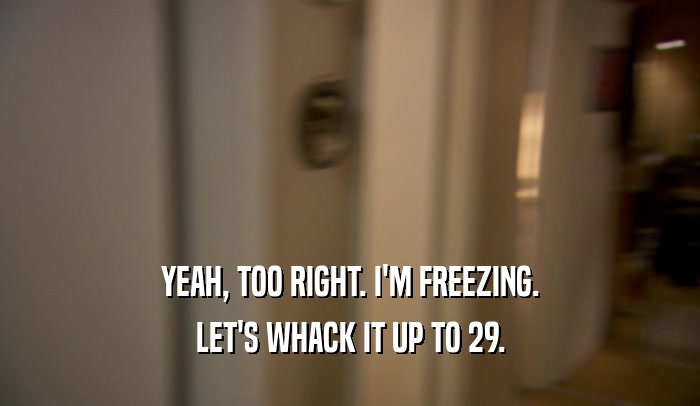 YEAH, TOO RIGHT. I'M FREEZING. LET'S WHACK IT UP TO 29. 