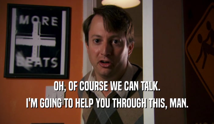 OH, OF COURSE WE CAN TALK. I'M GOING TO HELP YOU THROUGH THIS, MAN. 