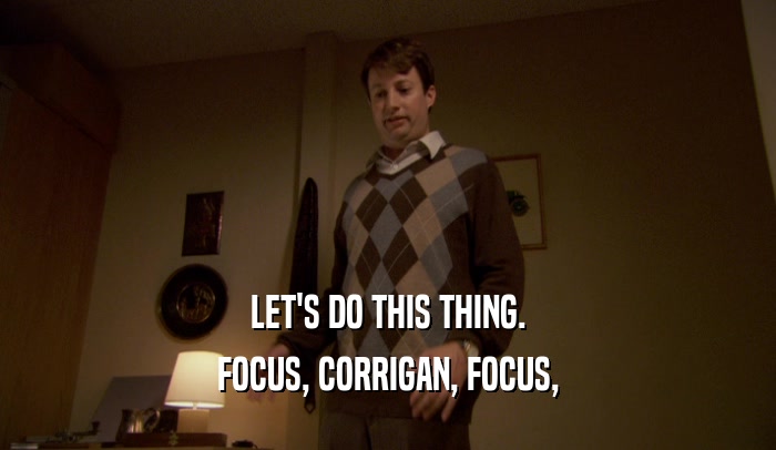 LET'S DO THIS THING. FOCUS, CORRIGAN, FOCUS, 