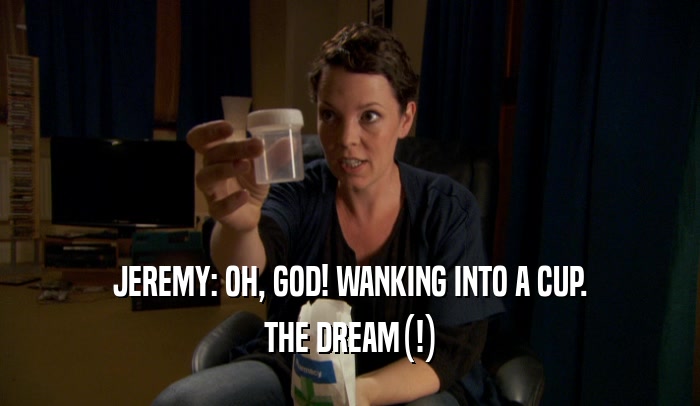 JEREMY: OH, GOD! WANKING INTO A CUP. THE DREAM(!) 