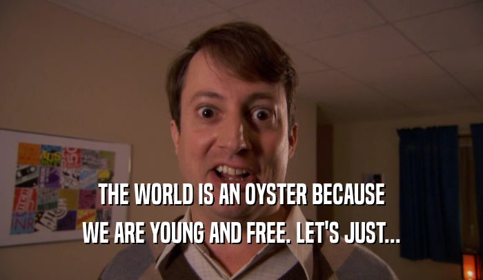 THE WORLD IS AN OYSTER BECAUSE WE ARE YOUNG AND FREE. LET'S JUST... 