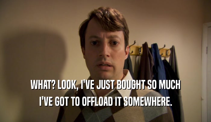 WHAT? LOOK, I'VE JUST BOUGHT SO MUCH I'VE GOT TO OFFLOAD IT SOMEWHERE. 