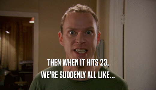 THEN WHEN IT HITS 23, WE'RE SUDDENLY ALL LIKE... 