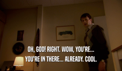 OH, GOD! RIGHT. WOW, YOU'RE... YOU'RE IN THERE... ALREADY. COOL. 