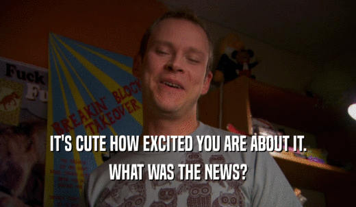 IT'S CUTE HOW EXCITED YOU ARE ABOUT IT. WHAT WAS THE NEWS? 