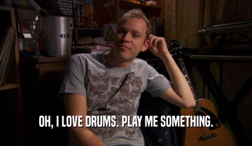 OH, I LOVE DRUMS. PLAY ME SOMETHING.  