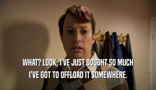 WHAT? LOOK, I'VE JUST BOUGHT SO MUCH I'VE GOT TO OFFLOAD IT SOMEWHERE. 