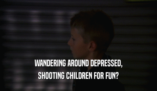 WANDERING AROUND DEPRESSED, SHOOTING CHILDREN FOR FUN? 