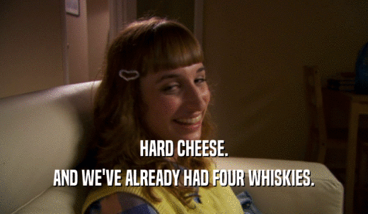 HARD CHEESE. AND WE'VE ALREADY HAD FOUR WHISKIES. 