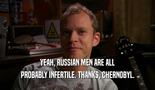 YEAH, RUSSIAN MEN ARE ALL PROBABLY INFERTILE. THANKS, CHERNOBYL. 