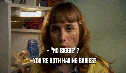 - 'NO BIGGIE'? - YOU'RE BOTH HAVING BABIES? 