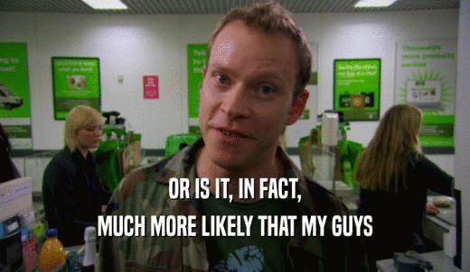 OR IS IT, IN FACT, MUCH MORE LIKELY THAT MY GUYS 