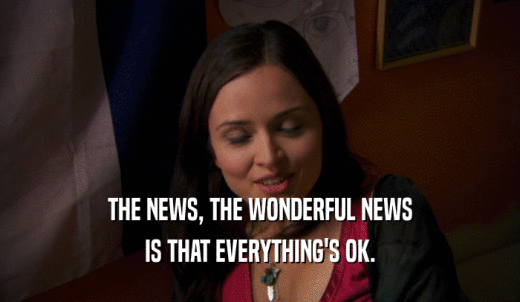 THE NEWS, THE WONDERFUL NEWS IS THAT EVERYTHING'S OK. 