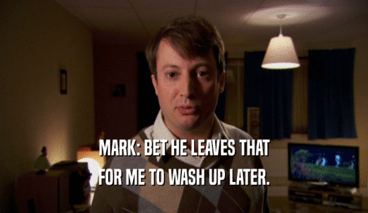 MARK: BET HE LEAVES THAT FOR ME TO WASH UP LATER. 