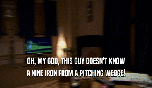 OH, MY GOD, THIS GUY DOESN'T KNOW A NINE IRON FROM A PITCHING WEDGE! 