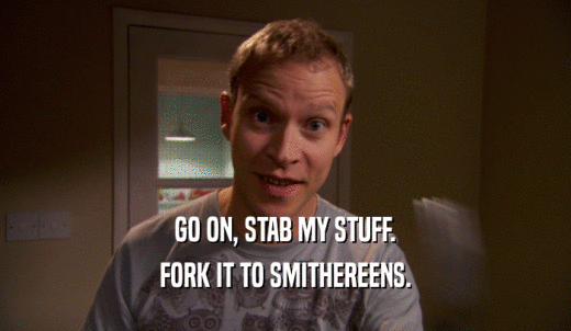 GO ON, STAB MY STUFF. FORK IT TO SMITHEREENS. 