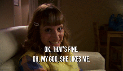 OK, THAT'S FINE. OH, MY GOD, SHE LIKES ME. 