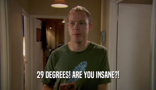 29 DEGREES! ARE YOU INSANE?!  