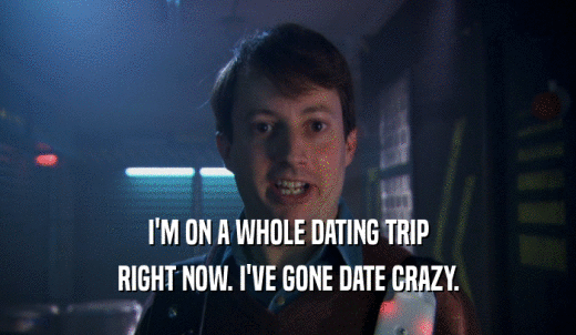 I'M ON A WHOLE DATING TRIP RIGHT NOW. I'VE GONE DATE CRAZY. 