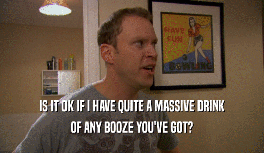IS IT OK IF I HAVE QUITE A MASSIVE DRINK OF ANY BOOZE YOU'VE GOT? 