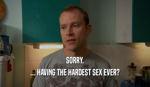 SORRY. ... HAVING THE HARDEST SEX EVER? 
