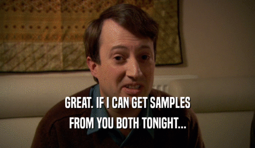 GREAT. IF I CAN GET SAMPLES FROM YOU BOTH TONIGHT... 