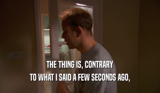 THE THING IS, CONTRARY TO WHAT I SAID A FEW SECONDS AGO, 