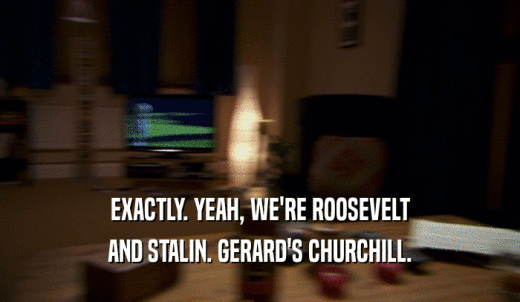 EXACTLY. YEAH, WE'RE ROOSEVELT AND STALIN. GERARD'S CHURCHILL. 