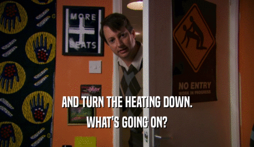 AND TURN THE HEATING DOWN. WHAT'S GOING ON? 