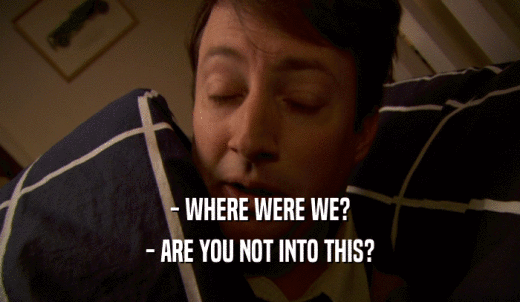 - WHERE WERE WE? - ARE YOU NOT INTO THIS? 