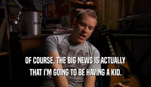 OF COURSE, THE BIG NEWS IS ACTUALLY THAT I'M GOING TO BE HAVING A KID. 