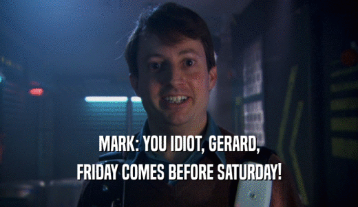 MARK: YOU IDIOT, GERARD, FRIDAY COMES BEFORE SATURDAY! 