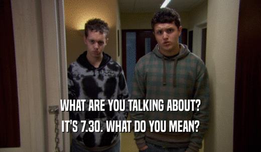 WHAT ARE YOU TALKING ABOUT? IT'S 7.30. WHAT DO YOU MEAN? 