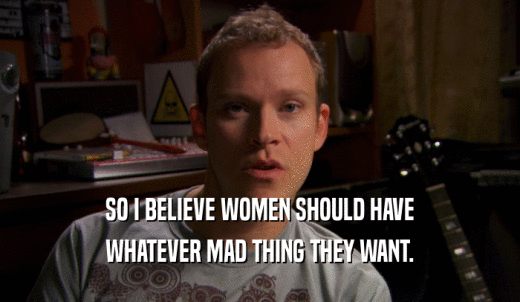 SO I BELIEVE WOMEN SHOULD HAVE WHATEVER MAD THING THEY WANT. 